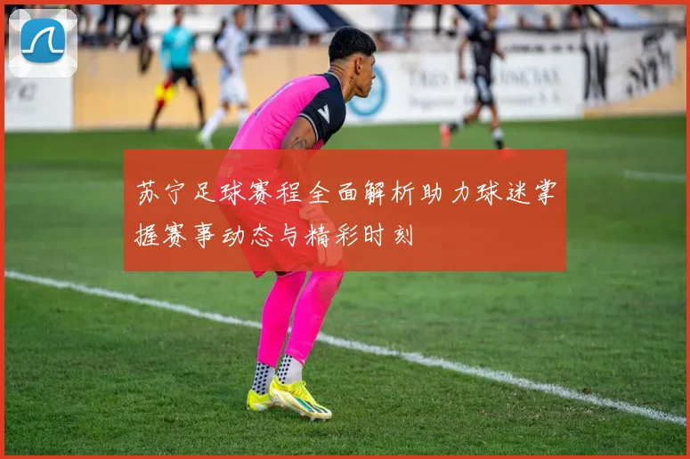 苏宁足球赛程全面解析助力球迷掌握赛事动态与精彩时刻