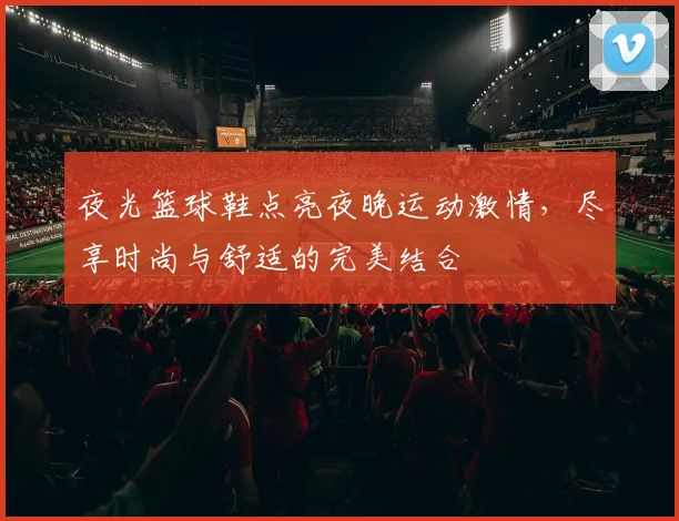 夜光篮球鞋点亮夜晚运动激情，尽享时尚与舒适的完美结合