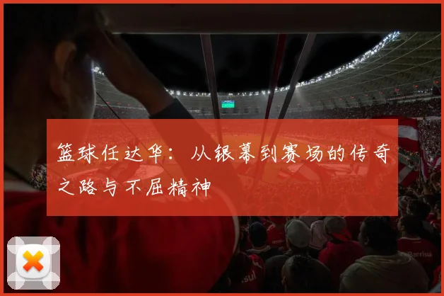 篮球任达华：从银幕到赛场的传奇之路与不屈精神