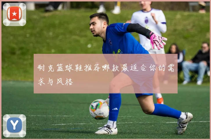 耐克篮球鞋推荐哪款最适合你的需求与风格
