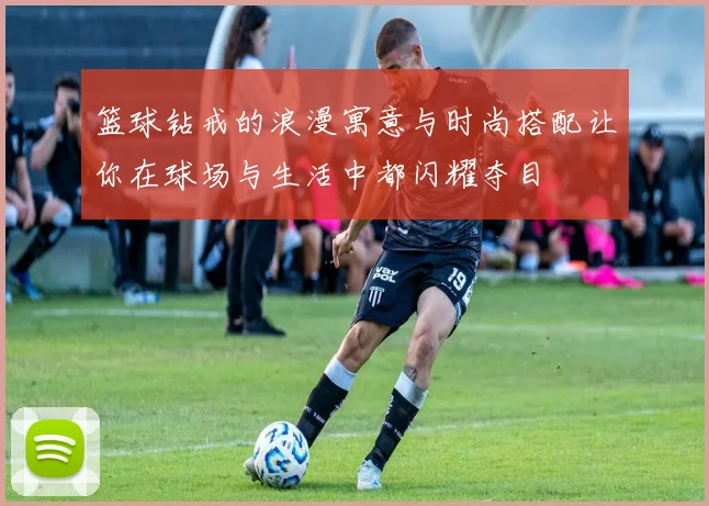 篮球钻戒的浪漫寓意与时尚搭配让你在球场与生活中都闪耀夺目