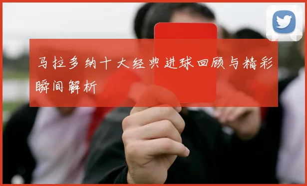 马拉多纳十大经典进球回顾与精彩瞬间解析