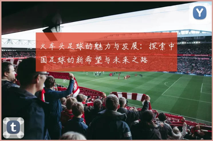 火车头足球的魅力与发展：探索中国足球的新希望与未来之路