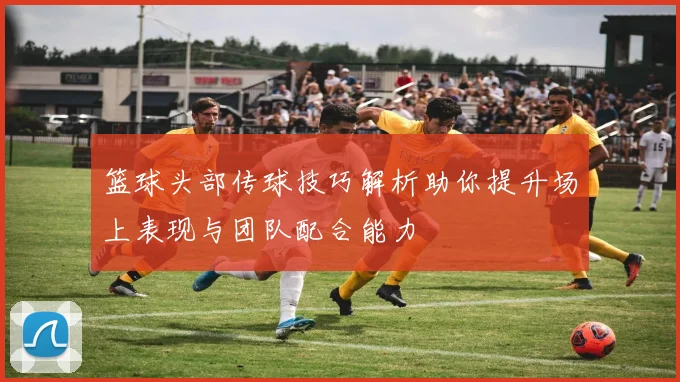 篮球头部传球技巧解析助你提升场上表现与团队配合能力